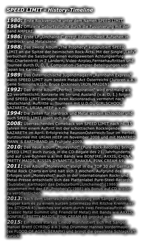 SPEED LIMIT - History-Timeline  1980: Erste Rockversuche unter dem Namen SPEED LIMIT. 1984: Offizielle Geburtsstunde durch die Fusionierung mit der Band AMPERE. 1986: Erste LP Unchained erregt sterreichweit Aufsehen in Hardrock- und Metalszene. 1988: Das zweite Album The Prophecy katapultiert SPEED LIMIT an die Spitze der heimischen Rock-Acts. Mit der Single Lady verbuchen die Salzburger einen europaweiten Achtungserfolg inkl.Charteintritt in 7 Lndern, Video-Airplay,Fernsehauftritten und Tournee durch D, , I, Compilation-/Sampler-Beteiligungen von Japan bis Kanada. 1989: Das sterreichische Jugendmagazin Rennbahn Express whlt SPEED LIMIT zum besten Metal-Act sterreichs (Juroren u.a.: Gene Simmons/KISS, Bruce Dickinson/IRON MAIDEN) 1992: Das dritte Album Perfect Inspiration wird erstmalig als CD verffentlicht. Konzerte im In- und Ausland (v.a. D, I.) folgen und SPEED LIMIT verlegen ihren Aktionsradius vermehrt nach Deutschland. Auftritte u. Tourneen mit U.D.O., GIRLSCHOOL, NAZARETH, URIAH HEEP u.v.m. 1994: Die Zeiten fr Hardrock und Metal werden schlechter und auch SPEED LIMIT lsen sich auf. 2008: berraschendes Comeback von SPEED LIMIT nach rd. 15 Jahren mit einem Auftritt mit der schottischen Rocklegende NAZARETH im April. Erfolgreiche Reunionsterreich-Tour im Herbst. Kurztournee mit URIAH HEEP im November 2008 und mit MANFRED MANN`S EARTHBAND im Frhjahr 2009. 2010: Das neue Album Moneyshot (Pure-Rock-Records) bringt SPEED LIMIT auch zurck in die CD-Regale des 21. Jahrhunderts und auf Live-Bhnen u.a. mit Bands wie BONFIRE, AXXIS, CHINA, PRETTY MAIDS, KISSIN DYNAMITE, SHAKRA, PINK CREAM 69. 2011: Das Album Moneyshot steigt in die TOP 30 der German Metal Rock Charts ein und hlt sich 7 Wochen. Aufgrund des Erfolges von Moneyshot auch in der internationalen Rock- und Metal-Presse entschliet sich das Plattenlabel Pure-Steel-Records (Sublabel: Karthago) das Debutalbum Unchained (1986) zusammen mit der EP Prophecy(1988) als Bonus auf CD wieder zu verffentlichen. 2013: Nach dem berraschenden Ausstieg von Snger Steven Hogger kam es zu einem kurzen Intermezzo mit Ritchie Krenmaier (ex STYGMA 4), welches vor allem durch zwei Festivalauftritte (Classic Metal Summit und Friends of Metal) mit Bands wie AXXIS, BONFIRE, PRETTY MAIDS, PINK CREAM 69 geprgt war. 2015: Ein neues starkes Lineup manifestiert sich mit Snger Manuel Brettl (CYRING a.o.) und Drummer Hannes Vordermayer (ex FLOOD OF AGES, SERAPH) und bringt die gewohnte Schlagkraft zurck.
