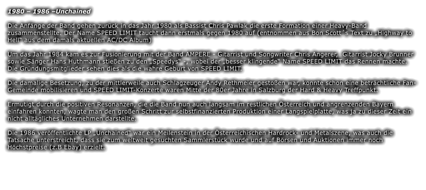 1980  1986 Unchained Die Anfnge der Band gehen zurck in das Jahr 1980 als Bassist Chris Pawlak die erste Formation einer Heavy-Band zusammenstellte. Der Name SPEED LIMIT taucht dann erstmals gegen 1980 auf (entnommen aus Bon Scotts Text zu Highway to Hell aus dem damals aktuellen AC/DC Album)  Um das Jahr 1984 kam es zur Fusionierung mit der Band AMPERE - Gitarrist und Songwriter Chris Angerer,  Gitarrist Jocky Brunner sowie Snger Hans Huthmann stieen zu den Speedys -, wobei der besser klingende Name SPEED LIMIT das Rennen machte. Die Grndungsmitglieder sehen dies als die wahre Geburt von SPEED LIMIT.  Die damalige Besetzung, zu der mittlerweile auch Schlagzeuger Andy Rethmeier gestoen war, konnte schon eine betrchtliche Fan-Gemeinde mobilisieren und SPEED LIMIT-Konzerte waren Mitte der 80er Jahre in Salzburg der Hard & Heavy Treffpunkt.  Ermutigt durch die positiven Resonanzen, die die Band nun auch langsam im restlichen sterreich und angrenzenden Bayern einfahren konnten, wagte man den groen Schritt zur selbstfinanzierten Produktion einer Langspielplatte, was ja zu dieser Zeit ein nicht alltgliches Unternehmen darstellte.  Die 1986 verffentlichte LP Unchained war ein Meilenstein in der sterreichischen Hardrock- und Metalszene, was auch die Tatsache unterstreicht, dass sie zum weltweit gesuchten Sammlerstck wurde und auf Brsen und Auktionen immer noch Hchstpreise (z.B Ebay) erzielt.