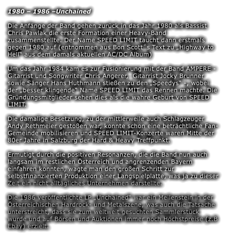 1980  1986 Unchained Die Anfnge der Band gehen zurck in das Jahr 1980 als Bassist Chris Pawlak die erste Formation einer Heavy-Band zusammenstellte. Der Name SPEED LIMIT taucht dann erstmals gegen 1980 auf (entnommen aus Bon Scotts Text zu Highway to Hell aus dem damals aktuellen AC/DC Album)  Um das Jahr 1984 kam es zur Fusionierung mit der Band AMPERE - Gitarrist und Songwriter Chris Angerer,  Gitarrist Jocky Brunner sowie Snger Hans Huthmann stieen zu den Speedys -, wobei der besser klingende Name SPEED LIMIT das Rennen machte. Die Grndungsmitglieder sehen dies als die wahre Geburt von SPEED LIMIT.  Die damalige Besetzung, zu der mittlerweile auch Schlagzeuger Andy Rethmeier gestoen war, konnte schon eine betrchtliche Fan-Gemeinde mobilisieren und SPEED LIMIT-Konzerte waren Mitte der 80er Jahre in Salzburg der Hard & Heavy Treffpunkt.  Ermutigt durch die positiven Resonanzen, die die Band nun auch langsam im restlichen sterreich und angrenzenden Bayern einfahren konnten, wagte man den groen Schritt zur selbstfinanzierten Produktion einer Langspielplatte, was ja zu dieser Zeit ein nicht alltgliches Unternehmen darstellte.  Die 1986 verffentlichte LP Unchained war ein Meilenstein in der sterreichischen Hardrock- und Metalszene, was auch die Tatsache unterstreicht, dass sie zum weltweit gesuchten Sammlerstck wurde und auf Brsen und Auktionen immer noch Hchstpreise (z.B Ebay) erzielt.