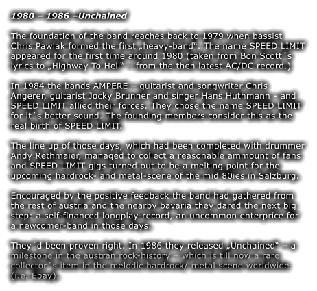 1980  1986 Unchained The foundation of the band reaches back to 1979 when bassist Chris Pawlak formed the first heavy-band. The name SPEED LIMIT appeared for the first time around 1980 (taken from Bon Scotts lyrics to Highway To Hell  from the then latest AC/DC record.)  In 1984 the bands AMPERE  guitarist and songwriter Chris Angerer, guitarist Jocky Brunner and singer Hans Huthmann - and SPEED LIMIT allied their forces. They chose the name SPEED LIMIT for its better sound. The founding members consider this as the real birth of SPEED LIMIT.  The line up of those days, which had been completed with drummer Andy Rethmaier, managed to collect a reasonable ammount of fans and SPEED LIMIT gigs turned out to be a melting point for the upcoming hardrock- and metal-scene of the mid 80ies in Salzburg.  Encouraged by the positive feedback the band had gathered from the rest of austria and the nearby bavaria they dared the next big step: a self-financed longplay-record, an uncommon enterprice for a newcomer-band in those days.  Theyd been proven right. In 1986 they released Unchained  a milestone in the austran rock-history  which is till now a rare collectors item in the melodic hardrock/ metal scene worldwide (i.e. Ebay).