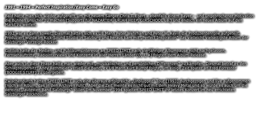 1991  1994  Perfect Inspiration/Easy Come  Easy Go  Bald hatte man sich wieder aufgerafft um mit neuem Snger Chris T. Ebert  ebenfalls einem Bayer -  und ungebrochener Motivation die Bhnen unsicher zu machen (Supports fr NAZARTEH, URIAH HEEP, GIRSCHOOL ua.) und endlich ein neues Album auf den Markt zu werfen.   1992 war es dann soweit: Diesmal hatten sich ex U8 Mann Peter Wehrhan und Peter W. Kevin die Produzentenrolle aufgeteilt. Produziert wurde im Kick-Sound Studio in Salzburg und heraus kam mit Perfect Inspiration das vielleicht vielseitigste Album der Salzburger Vorzeige-Rocker.   Gottlob hatte das Medien- und Publikumsinteresse an SPEED LIMIT nach vierjhriger Albumpause nicht nachgelassen. Fernsehauftritte, Radiointerviews und Konzerte in aller Herren Lnder (D, I, A) folgten dem Album-Release.  Aber auch in diese Phase hatte man wieder mit musikalischen und persnlichen Differenzen zu kmpfen. Diesmal betraf es den Schlagzeugersitz: Andy Rethmeier verlie die Band, ex U8 Mann Kurt Rumpf folgte, um einige Zeit spter an Fred Forrester (BOOGIE STUFF) zu bergeben.   Zwischendurch hatten SPEED LIMIT auch eine beraus erfolgreiche Unplugged Tour (1993) durchgezogen und live aufgenommen (noch ein Album, das in den Archiven ruht). Aber die Zeit meinte es nicht gut mit dem Heavy Metal und so wurde es auch um die dereinst lautesten Band Salzburgs stiller. Im November 1994 spielten SPEED LIMIT ihr letztes Konzert im neu errichteten Salzburger Rockhouse.