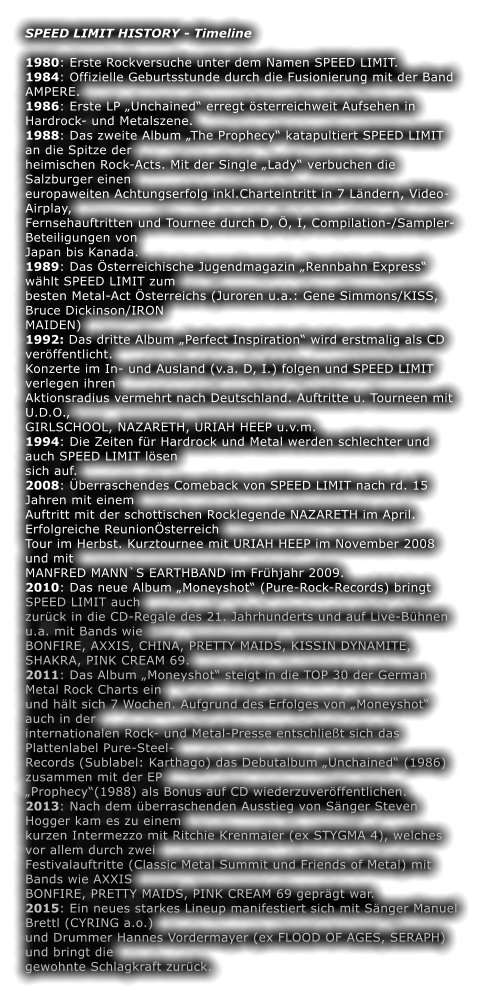 SPEED LIMIT HISTORY - Timeline  1980: Erste Rockversuche unter dem Namen SPEED LIMIT. 1984: Offizielle Geburtsstunde durch die Fusionierung mit der Band AMPERE. 1986: Erste LP Unchained erregt sterreichweit Aufsehen in Hardrock- und Metalszene. 1988: Das zweite Album The Prophecy katapultiert SPEED LIMIT an die Spitze der heimischen Rock-Acts. Mit der Single Lady verbuchen die Salzburger einen europaweiten Achtungserfolg inkl.Charteintritt in 7 Lndern, Video-Airplay, Fernsehauftritten und Tournee durch D, , I, Compilation-/Sampler-Beteiligungen von Japan bis Kanada. 1989: Das sterreichische Jugendmagazin Rennbahn Express whlt SPEED LIMIT zum besten Metal-Act sterreichs (Juroren u.a.: Gene Simmons/KISS, Bruce Dickinson/IRON MAIDEN) 1992: Das dritte Album Perfect Inspiration wird erstmalig als CD verffentlicht. Konzerte im In- und Ausland (v.a. D, I.) folgen und SPEED LIMIT verlegen ihren Aktionsradius vermehrt nach Deutschland. Auftritte u. Tourneen mit U.D.O., GIRLSCHOOL, NAZARETH, URIAH HEEP u.v.m. 1994: Die Zeiten fr Hardrock und Metal werden schlechter und auch SPEED LIMIT lsen sich auf. 2008: berraschendes Comeback von SPEED LIMIT nach rd. 15 Jahren mit einem Auftritt mit der schottischen Rocklegende NAZARETH im April. Erfolgreiche Reunionsterreich Tour im Herbst. Kurztournee mit URIAH HEEP im November 2008 und mit MANFRED MANN`S EARTHBAND im Frhjahr 2009. 2010: Das neue Album Moneyshot (Pure-Rock-Records) bringt SPEED LIMIT auch zurck in die CD-Regale des 21. Jahrhunderts und auf Live-Bhnen u.a. mit Bands wie BONFIRE, AXXIS, CHINA, PRETTY MAIDS, KISSIN DYNAMITE, SHAKRA, PINK CREAM 69. 2011: Das Album Moneyshot steigt in die TOP 30 der German Metal Rock Charts ein und hlt sich 7 Wochen. Aufgrund des Erfolges von Moneyshot auch in der internationalen Rock- und Metal-Presse entschliet sich das Plattenlabel Pure-Steel- Records (Sublabel: Karthago) das Debutalbum Unchained (1986) zusammen mit der EP Prophecy(1988) als Bonus auf CD wiederzuverffentlichen. 2013: Nach dem berraschenden Ausstieg von Snger Steven Hogger kam es zu einem kurzen Intermezzo mit Ritchie Krenmaier (ex STYGMA 4), welches vor allem durch zwei Festivalauftritte (Classic Metal Summit und Friends of Metal) mit Bands wie AXXIS BONFIRE, PRETTY MAIDS, PINK CREAM 69 geprgt war. 2015: Ein neues starkes Lineup manifestiert sich mit Snger Manuel Brettl (CYRING a.o.) und Drummer Hannes Vordermayer (ex FLOOD OF AGES, SERAPH) und bringt die gewohnte Schlagkraft zurck.
