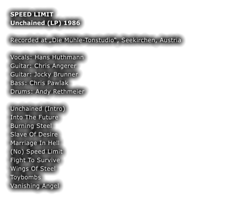 SPEED LIMIT Unchained (LP) 1986  Recorded at Die Mhle-Tonstudio, Seekirchen, Austria  Vocals: Hans Huthmann Guitar: Chris Angerer Guitar: Jocky Brunner Bass: Chris Pawlak Drums: Andy Rethmeier  Unchained (Intro)  Into The Future Burning Steel  Slave Of Desire  Marriage In Hell  (No) Speed Limit  Fight To Survive Wings Of Steel Toybombs Vanishing Angel