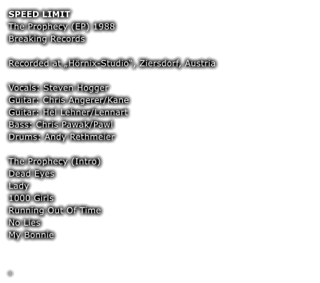 SPEED LIMIT The Prophecy (EP) 1988  Breaking Records  Recorded at Hrnix-Studio, Ziersdorf, Austria  Vocals: Steven Hogger Guitar: Chris Angerer/Kane Guitar: Hel Lehner/Lennart Bass: Chris Pawak/Pawl Drums: Andy Rethmeier  The Prophecy (Intro) Dead Eyes  Lady  1000 Girls  Running Out Of Time  No Lies  My Bonnie   	 	 .