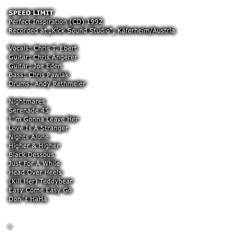 SPEED LIMIT Perfect Inspiration (CD) 1992 Recorded at Kick Sound Studio, Kferheim/Austria  Vocals: Chris T. Ebert Guitar: Chris Angerer  Guitar: Joe Eden  Bass: Chris Pawlak  Drums: Andy Rethmeier  Nightmares Serenade 45 Im Gonna Leave Her Love Is A Stranger Nights Alone Higher & Higher Black Dessous Just For A While Head Over Heels (Kill Her) Teddybear Easy Come Easy Go Dont HaHa  	 	 .