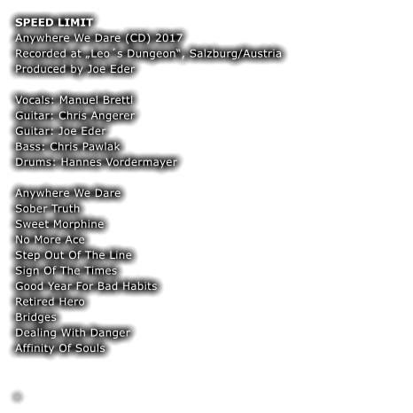 SPEED LIMIT Anywhere We Dare (CD) 2017 Recorded at Leos Dungeon, Salzburg/Austria Produced by Joe Eder  Vocals: Manuel Brettl Guitar: Chris Angerer  Guitar: Joe Eder Bass: Chris Pawlak  Drums: Hannes Vordermayer  Anywhere We Dare Sober Truth Sweet Morphine No More Ace Step Out Of The Line Sign Of The Times Good Year For Bad Habits Retired Hero Bridges Dealing With Danger Affinity Of Souls  	 	 .